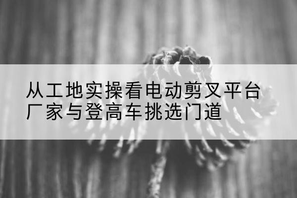 衡南电动剪叉升降平台厂家-从工地实操看电动剪叉平台厂家与登高车挑选门道