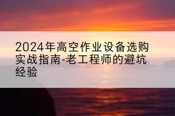 衡南高空作业升降机厂家推荐-2024年高空作业设备选购实战指南-老工程师的避坑经验