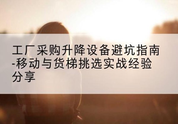 衡南移动式升降机怎么选-工厂采购升降设备避坑指南-移动与货梯挑选实战经验分享