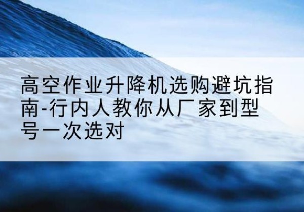 衡南升降平台厂家-高空作业升降机选购避坑指南-行内人教你从厂家到型号一次选对