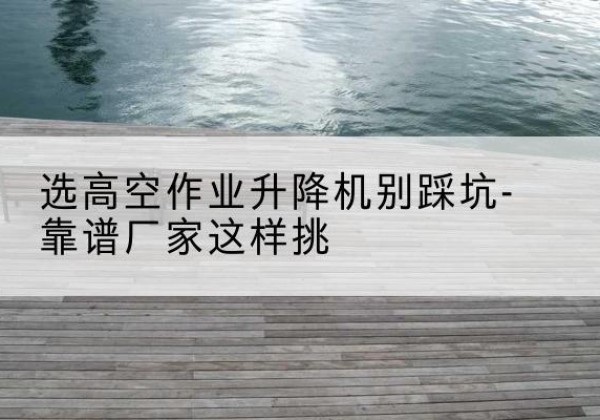 衡南剪叉式升降机厂家-选高空作业升降机别踩坑-靠谱厂家这样挑