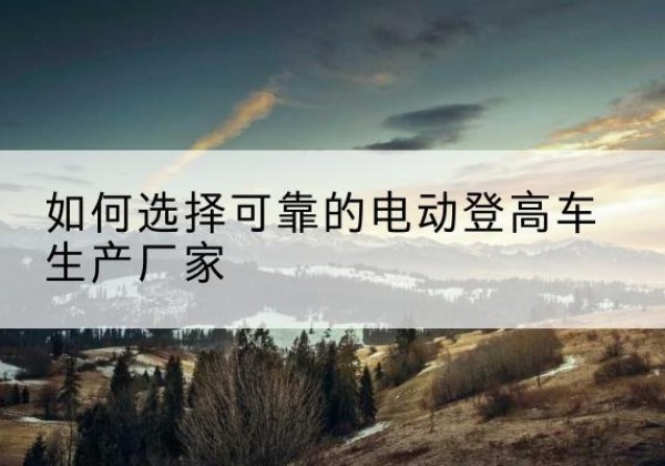 衡南电动登高车厂家-如何选择可靠的电动登高车生产厂家