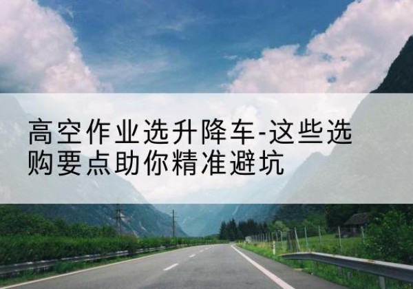 衡南升降车厂家-高空作业选升降车-这些选购要点助你*避坑