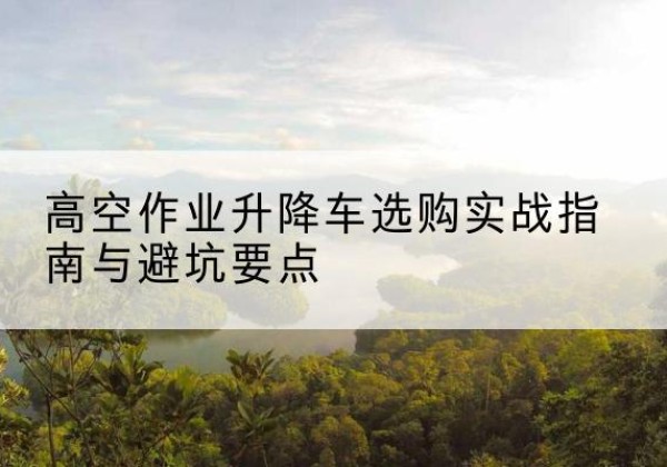衡南升降车怎么选-高空作业升降车选购实战指南与避坑要点