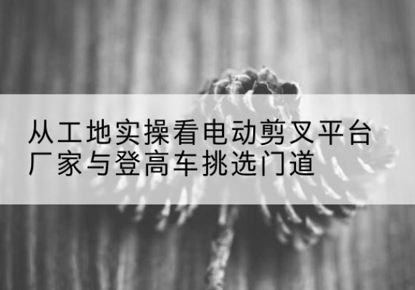 衡南电动剪叉升降平台厂家-从工地实操看电动剪叉平台厂家与登高车挑选门道