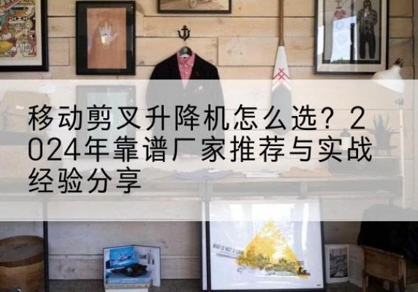 衡南升降平台厂家推荐-移动剪叉升降机怎么选？2024年靠谱厂家推荐与实战经验分享