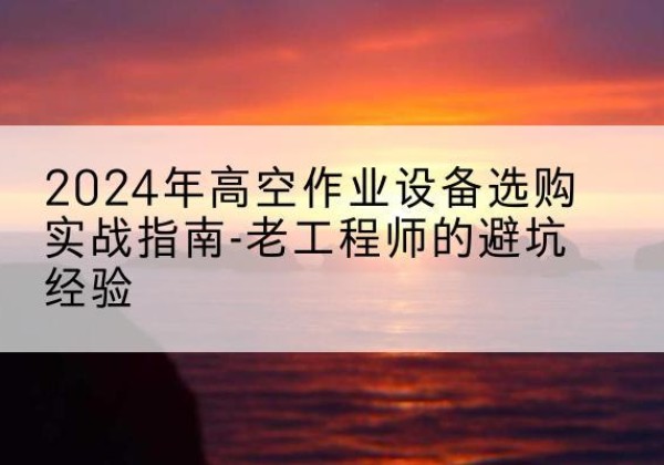 衡南高空作业升降机厂家推荐-2024年高空作业设备选购实战指南-老工程师的避坑经验
